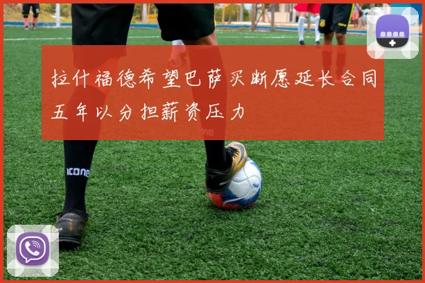 拉什福德希望巴萨买断愿延长合同五年以分担薪资压力