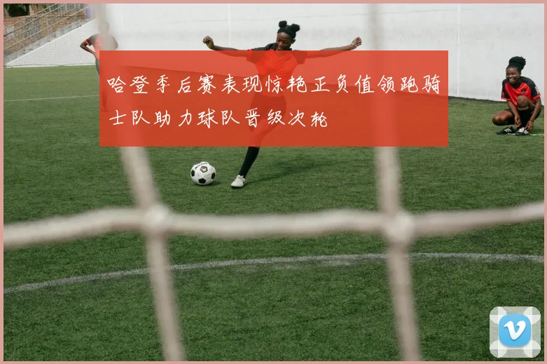 哈登季后赛表现惊艳正负值领跑骑士队助力球队晋级次轮