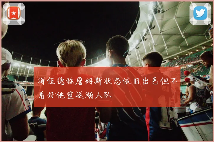 海伍德称詹姆斯状态依旧出色但不看好他重返湖人队
