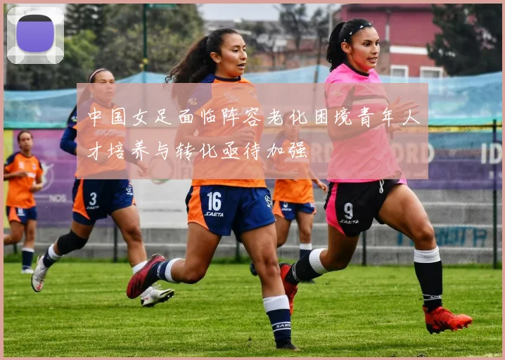 中国女足面临阵容老化困境青年人才培养与转化亟待加强