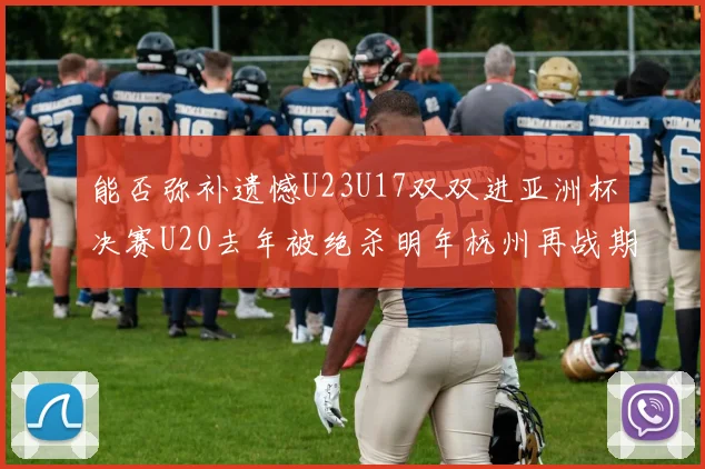 能否弥补遗憾U23U17双双进亚洲杯决赛U20去年被绝杀明年杭州再战期待辉煌