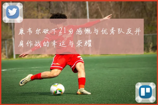 康韦尔砍下21分感慨与优秀队友并肩作战的幸运与荣耀
