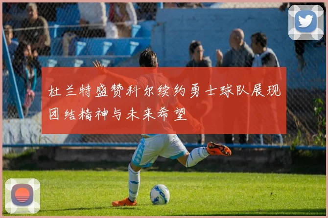 杜兰特盛赞科尔续约勇士球队展现团结精神与未来希望