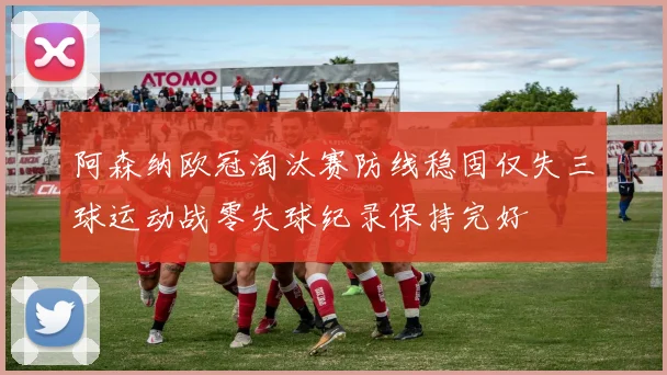 阿森纳欧冠淘汰赛防线稳固仅失三球运动战零失球纪录保持完好