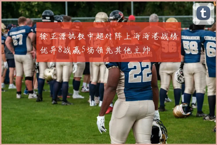 徐正源执教中超对阵上海海港战绩优异8战赢5场领先其他主帅