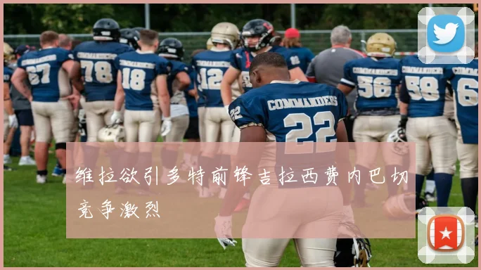 维拉欲引多特前锋吉拉西费内巴切竞争激烈