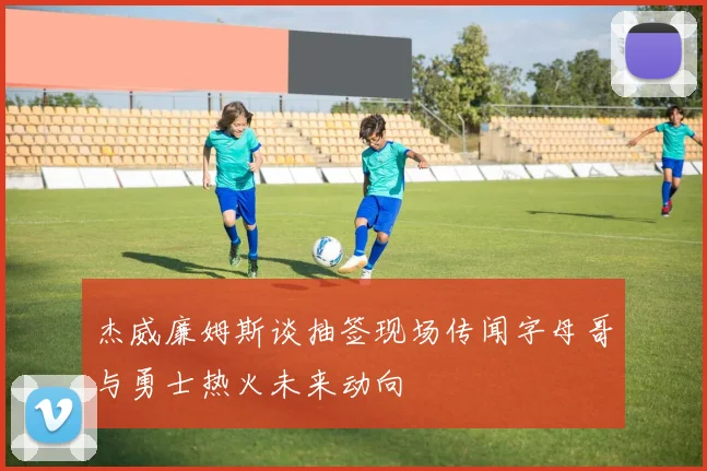 杰威廉姆斯谈抽签现场传闻字母哥与勇士热火未来动向