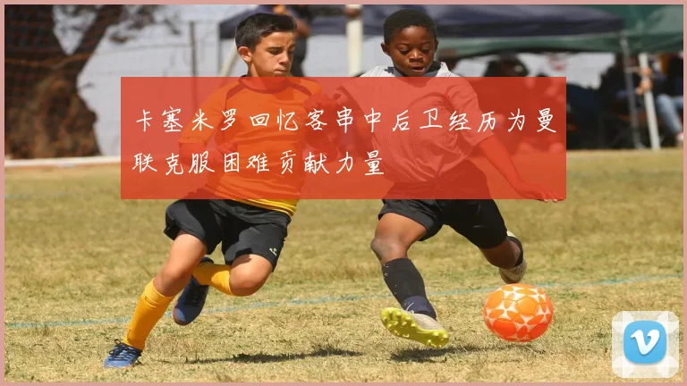 卡塞米罗回忆客串中后卫经历为曼联克服困难贡献力量