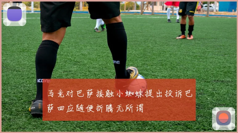 马竞对巴萨接触小蜘蛛提出投诉巴萨回应随便折腾无所谓