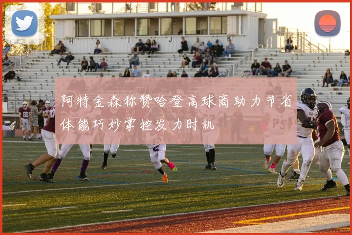 阿特金森称赞哈登高球商助力节省体能巧妙掌控发力时机